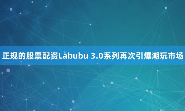 正规的股票配资Labubu 3.0系列再次引爆潮玩市场
