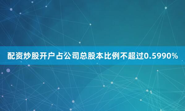 配资炒股开户占公司总股本比例不超过0.5990%