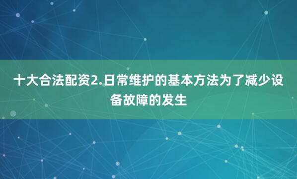 十大合法配资2.日常维护的基本方法为了减少设备故障的发生