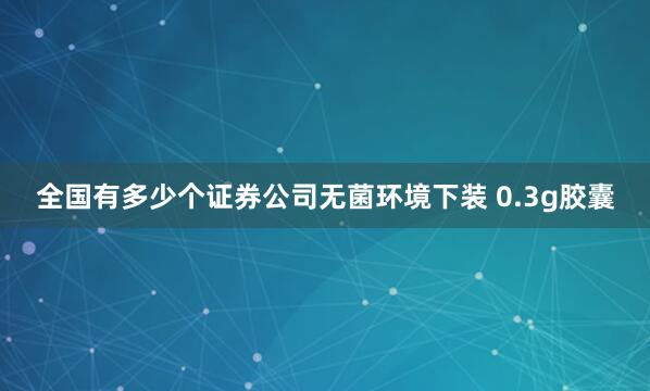 全国有多少个证券公司无菌环境下装 0.3g胶囊