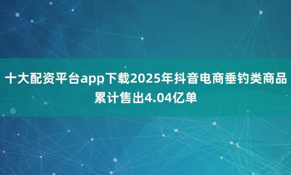 十大配资平台app下载2025年抖音电商垂钓类商品累计售出4.04亿单