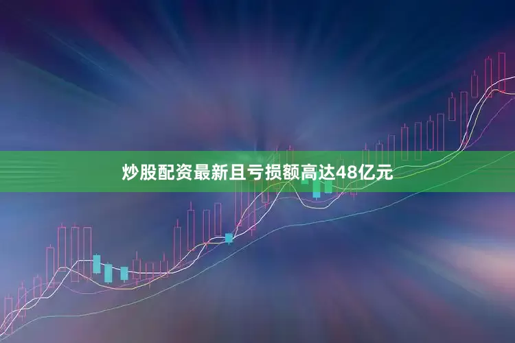 炒股配资最新且亏损额高达48亿元