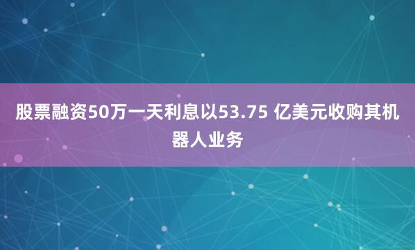 股票融资50万一天利息以53.75 亿美元收购其机器人业务