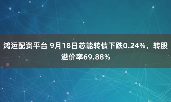 鸿运配资平台 9月18日芯能转债下跌0.24%，转股溢价率69.88%
