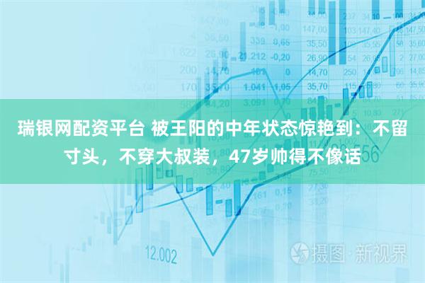 瑞银网配资平台 被王阳的中年状态惊艳到:不留寸头,不穿大叔装,47岁帅得不像话