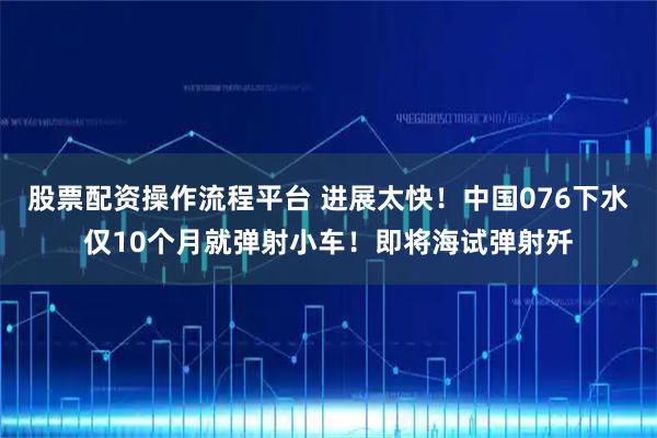 股票配资操作流程平台 进展太快！中国076下水仅10个月就弹射小车！即将海试弹射歼