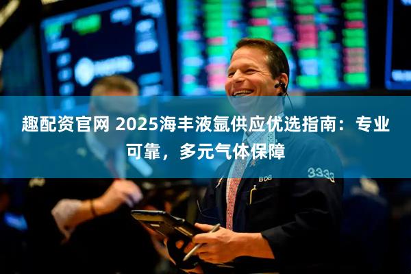 趣配资官网 2025海丰液氩供应优选指南：专业可靠，多元气体保障