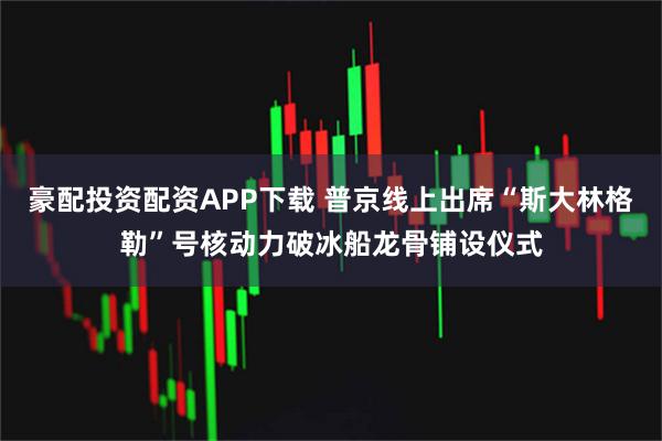 豪配投资配资APP下载 普京线上出席“斯大林格勒”号核动力破冰船龙骨铺设仪式