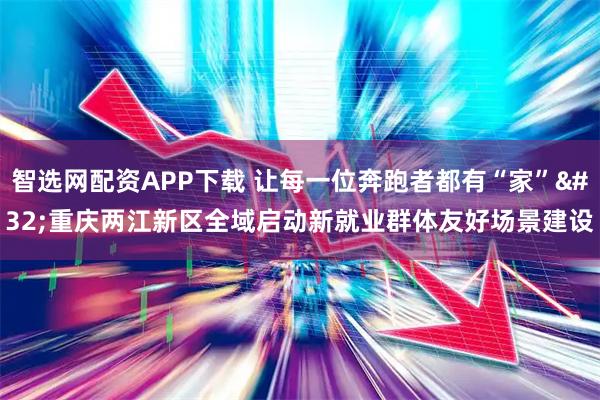 智选网配资APP下载 让每一位奔跑者都有“家” 重庆两江新区全域启动新就业群体友好场景建设