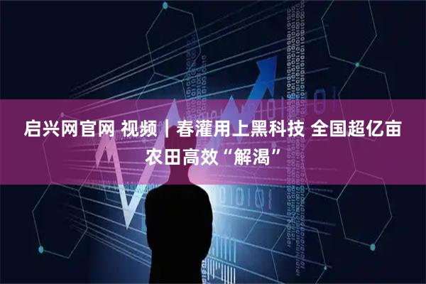 启兴网官网 视频｜春灌用上黑科技 全国超亿亩农田高效“解渴”