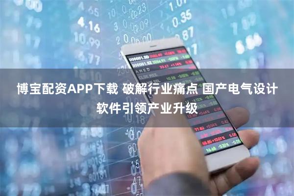 博宝配资APP下载 破解行业痛点 国产电气设计软件引领产业升级