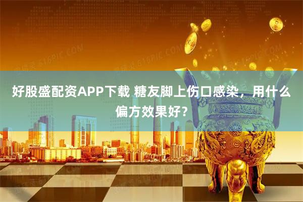 好股盛配资APP下载 糖友脚上伤口感染，用什么偏方效果好？