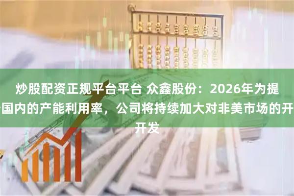 炒股配资正规平台平台 众鑫股份：2026年为提升国内的产能利用率，公司将持续加大对非美市场的开发