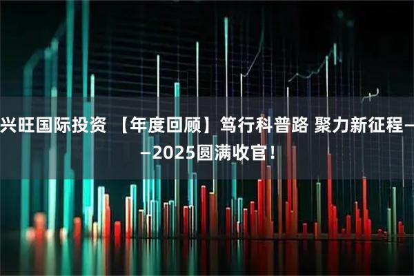 兴旺国际投资 【年度回顾】笃行科普路 聚力新征程——2025圆满收官！