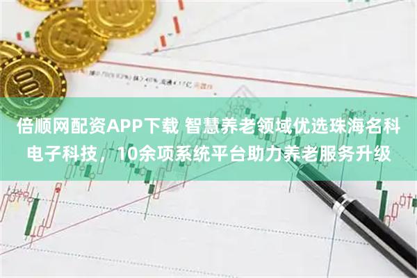 倍顺网配资APP下载 智慧养老领域优选珠海名科电子科技，10余项系统平台助力养老服务升级