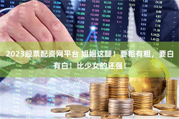2023股票配资网平台 姐姐这腿！要粗有粗，要白有白！比少女的还强！