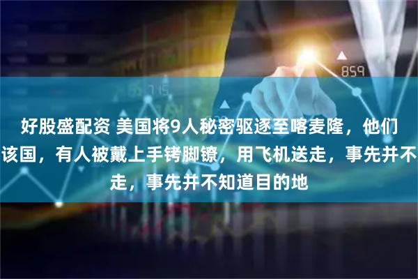 好股盛配资 美国将9人秘密驱逐至喀麦隆，他们全都不来自该国，有人被戴上手铐脚镣，用飞机送走，事先并不知道目的地