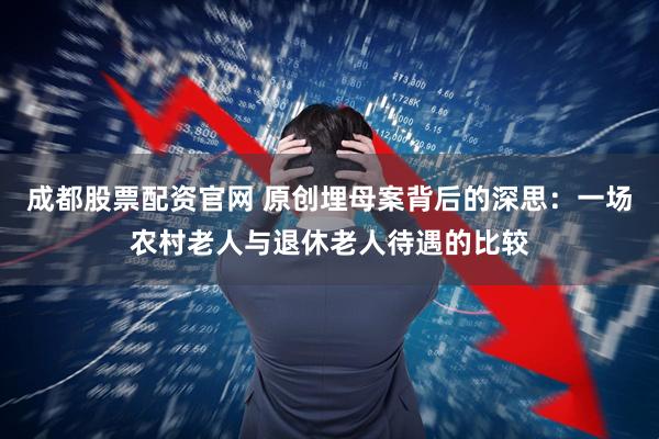 成都股票配资官网 原创埋母案背后的深思：一场农村老人与退休老人待遇的比较