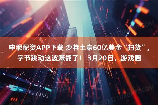 申穆配资APP下载 沙特土豪60亿美金“扫货”,字节跳动这波赚翻了! 3月20日,游戏圈