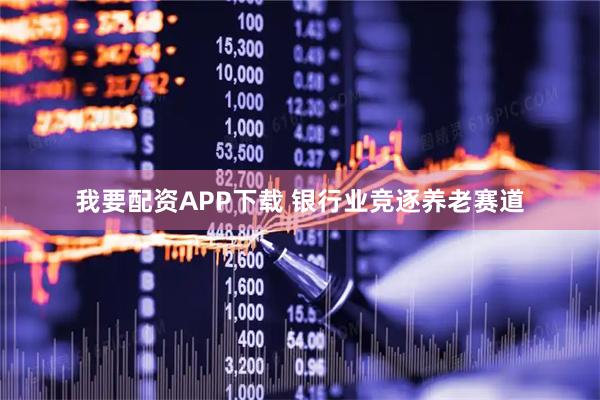 我要配资APP下载 银行业竞逐养老赛道