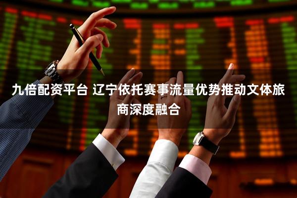 九倍配资平台 辽宁依托赛事流量优势推动文体旅商深度融合