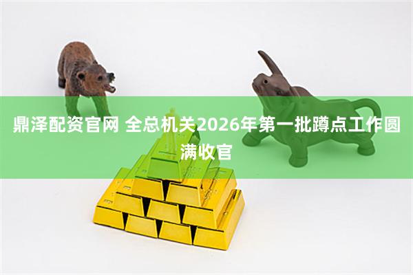 鼎泽配资官网 全总机关2026年第一批蹲点工作圆满收官