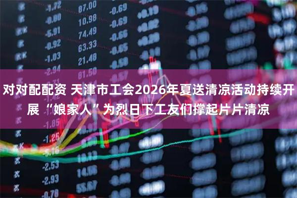 对对配配资 天津市工会2026年夏送清凉活动持续开展 “娘家人”为烈日下工友们撑起片片清凉
